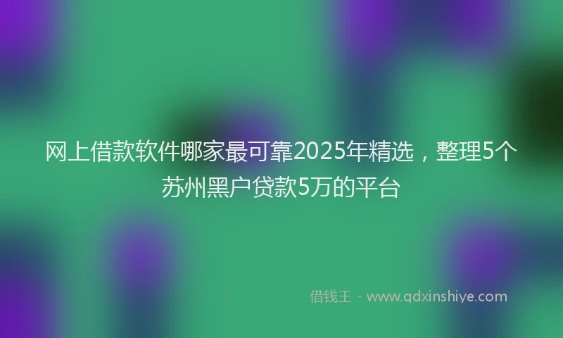 网上借款软件哪家最可靠2025年精选，整理5个苏州黑户贷款5万的平台