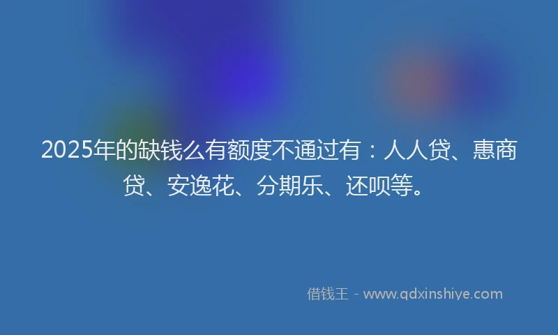 2025年的缺钱么有额度不通过有：人人贷、惠商贷、安逸花、分期乐、还呗等。