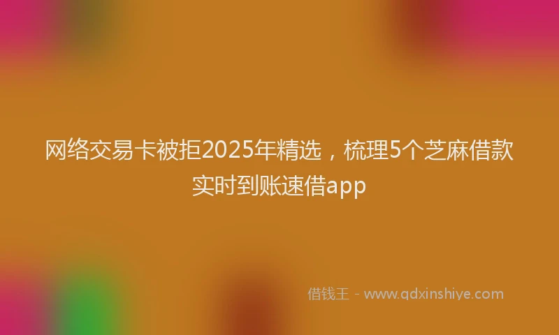 网络交易卡被拒2025年精选，梳理5个芝麻借款实时到账速借app