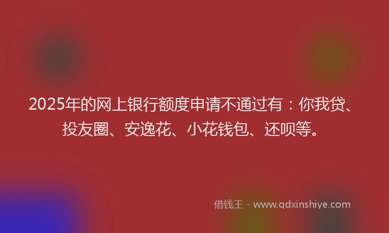 2025年的网上银行额度申请不通过有：你我贷、投友圈、安逸花、小花钱包、还呗等。