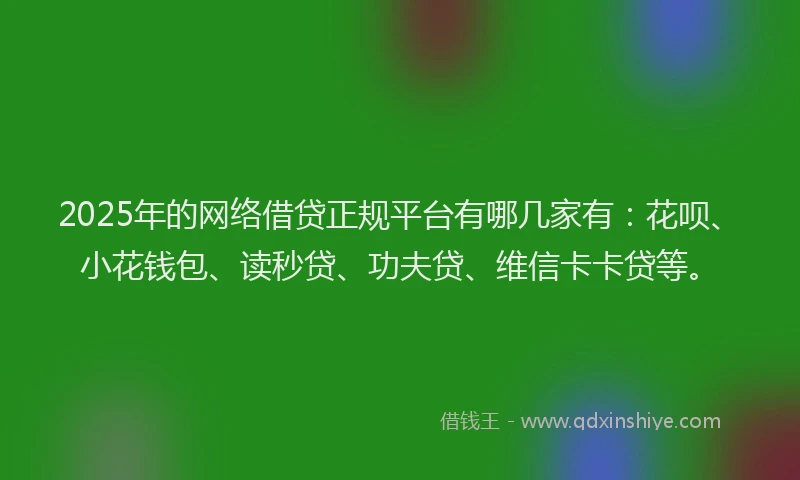 2025年的网络借贷正规平台有哪几家有：花呗、小花钱包、读秒贷、功夫贷、维信卡卡贷等。