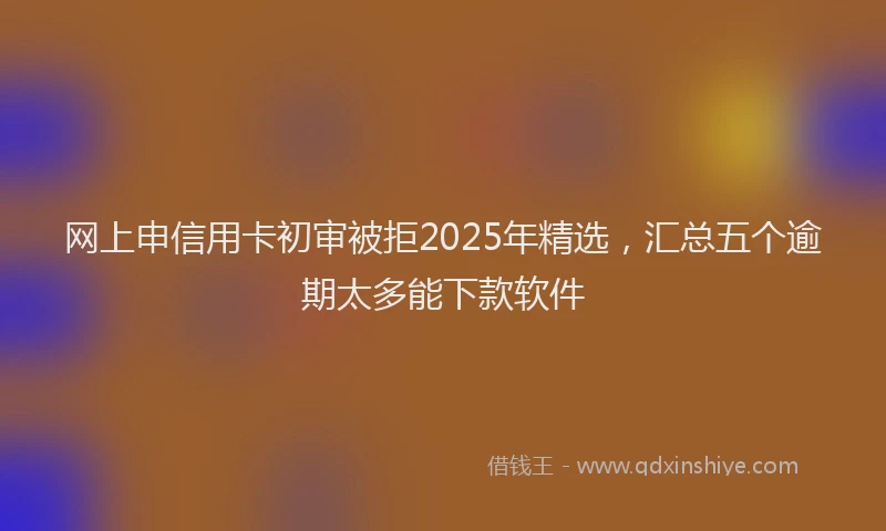 网上申信用卡初审被拒2025年精选，汇总五个逾期太多能下款软件