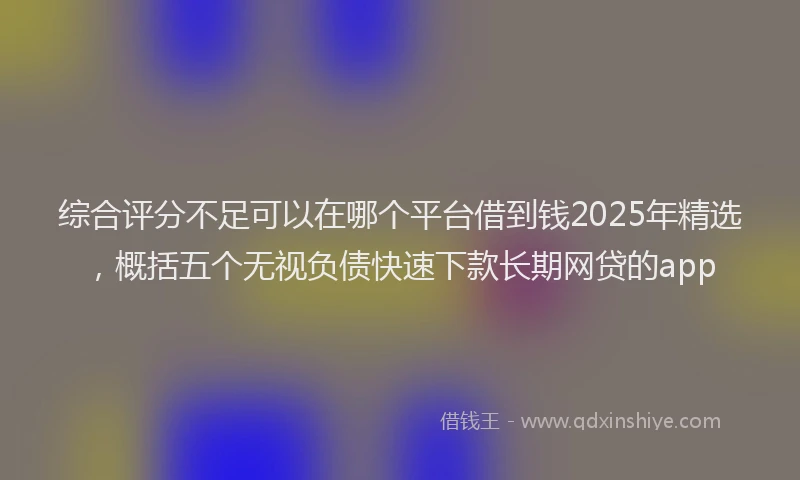 综合评分不足可以在哪个平台借到钱2025年精选，概括五个无视负债快速下款长期网贷的app