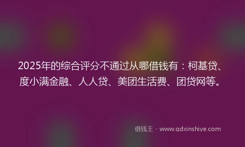 2025年的综合评分不通过从哪借钱有：柯基贷、度小满金融、人人贷、美团生活费、团贷网等。