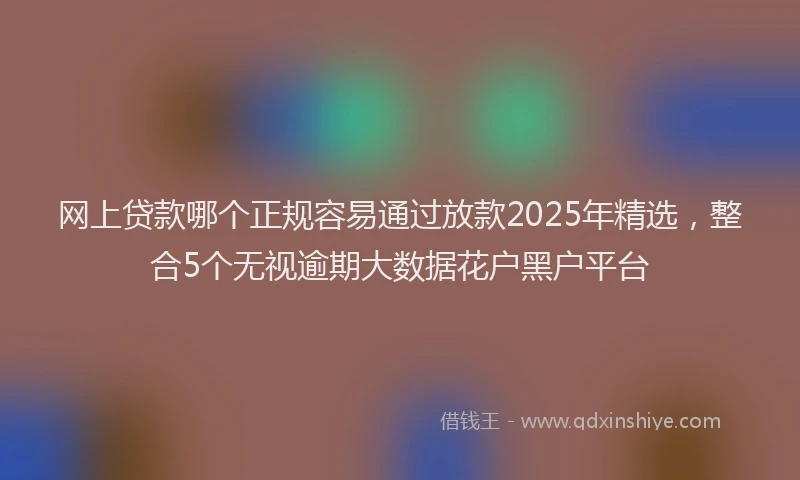 网上贷款哪个正规容易通过放款2025年精选，整合5个无视逾期大数据花户黑户平台