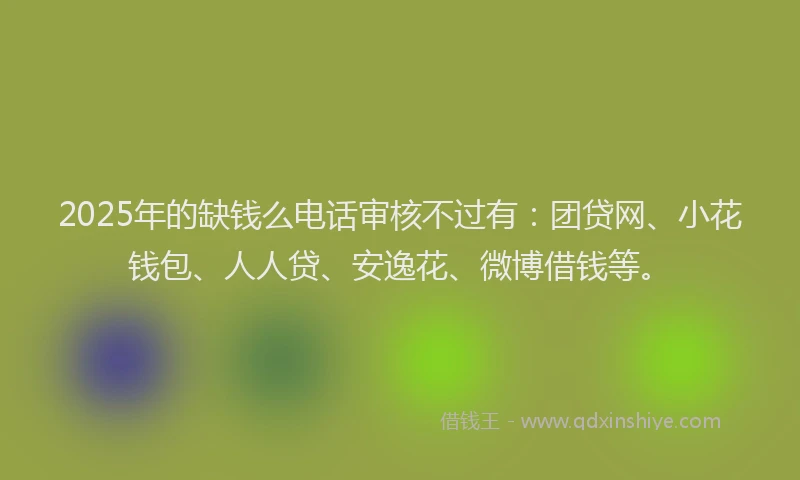 2025年的缺钱么电话审核不过有：团贷网、小花钱包、人人贷、安逸花、微博借钱等。