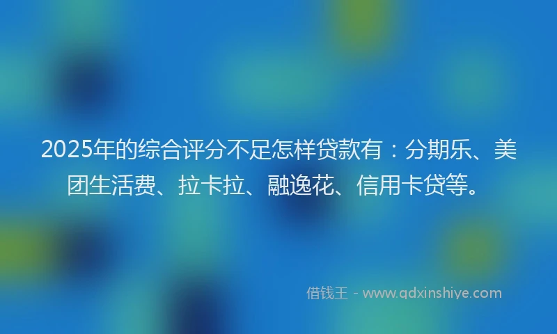 2025年的综合评分不足怎样贷款有：分期乐、美团生活费、拉卡拉、融逸花、信用卡贷等。