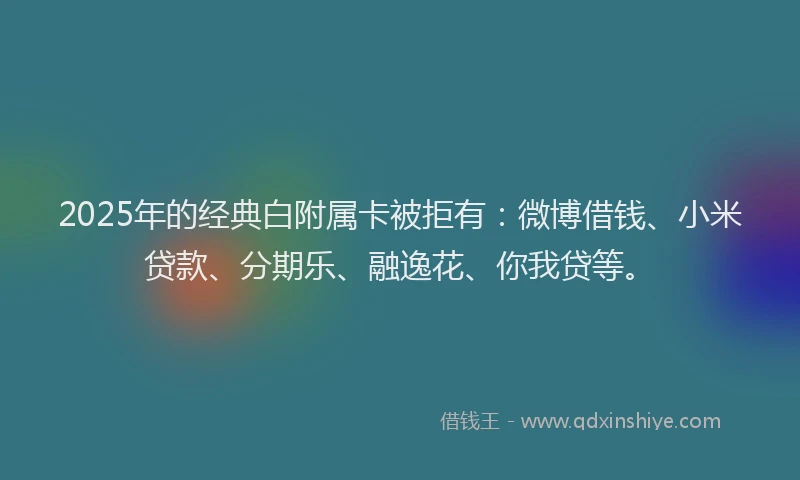 2025年的经典白附属卡被拒有：微博借钱、小米贷款、分期乐、融逸花、你我贷等。