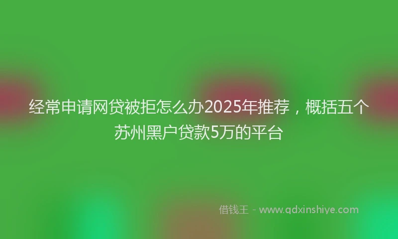 经常申请网贷被拒怎么办2025年推荐，概括五个苏州黑户贷款5万的平台