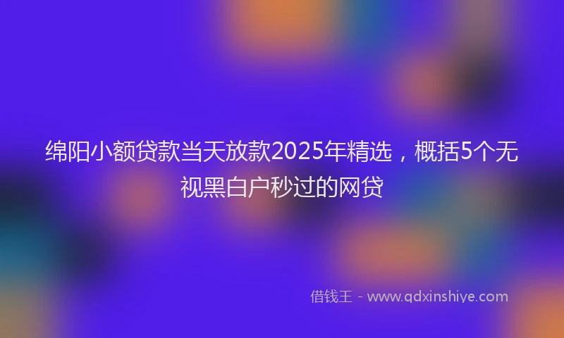 绵阳小额贷款当天放款2025年精选，概括5个无视黑白户秒过的网贷