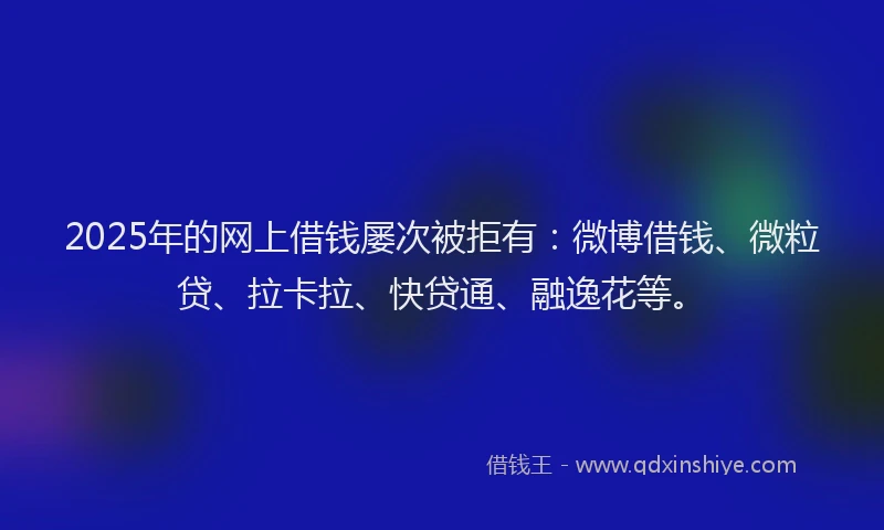 2025年的网上借钱屡次被拒有：微博借钱、微粒贷、拉卡拉、快贷通、融逸花等。