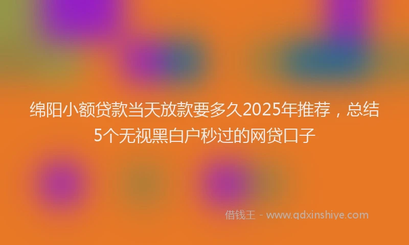 绵阳小额贷款当天放款要多久2025年推荐，总结5个无视黑白户秒过的网贷口子