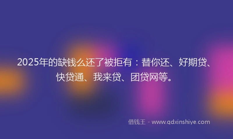 2025年的缺钱么还了被拒有：替你还、好期贷、快贷通、我来贷、团贷网等。