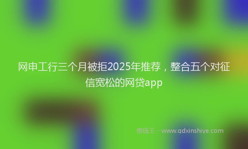 网申工行三个月被拒2025年推荐，整合五个对征信宽松的网贷app