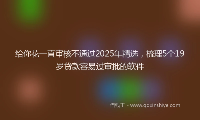 给你花一直审核不通过2025年精选，梳理5个19岁贷款容易过审批的软件