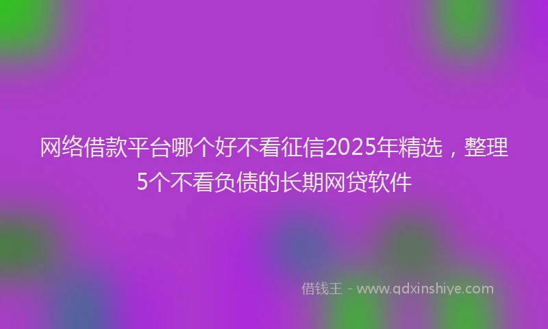 网络借款平台哪个好不看征信2025年精选，整理5个不看负债的长期网贷软件