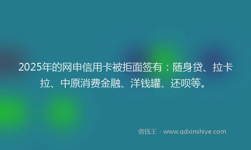 2025年的网申信用卡被拒面签有：随身贷、拉卡拉、中原消费金融、洋钱罐、还呗等。