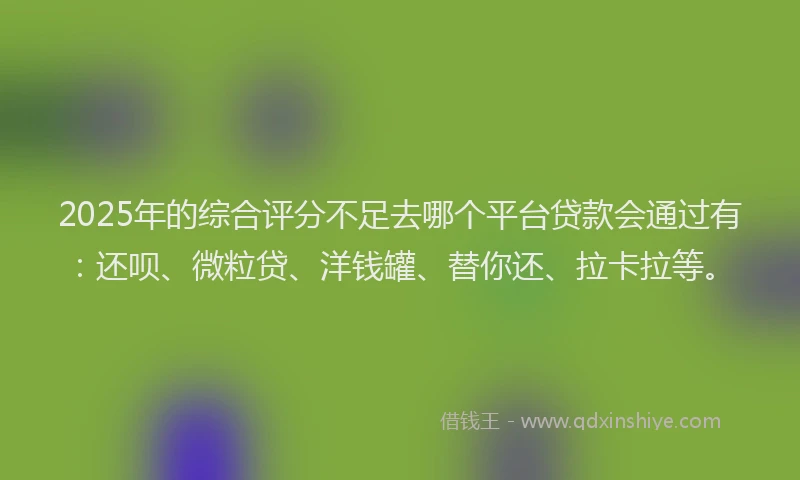 2025年的综合评分不足去哪个平台贷款会通过有：还呗、微粒贷、洋钱罐、替你还、拉卡拉等。