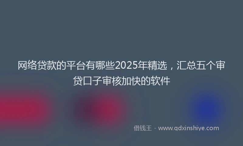 网络贷款的平台有哪些2025年精选，汇总五个审贷口子审核加快的软件