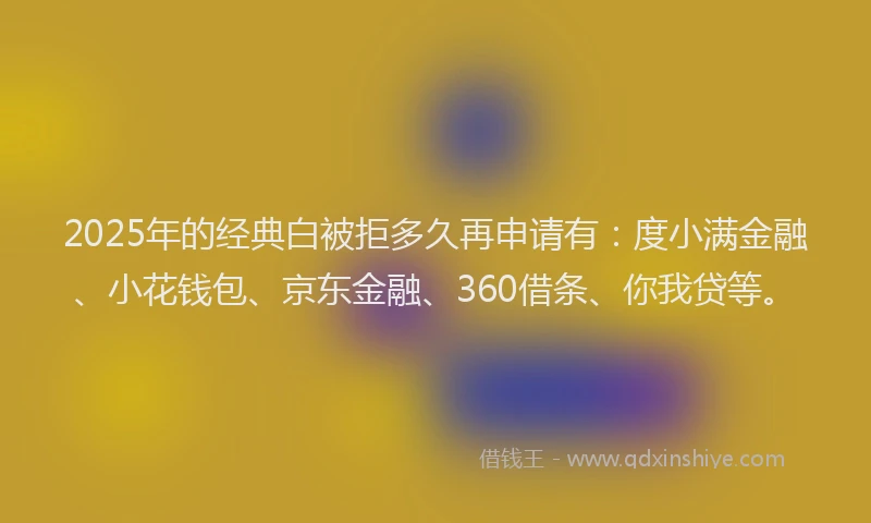 2025年的经典白被拒多久再申请有：度小满金融、小花钱包、京东金融、360借条、你我贷等。