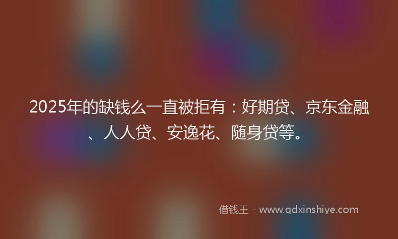 2025年的缺钱么一直被拒有：好期贷、京东金融、人人贷、安逸花、随身贷等。