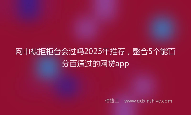 网申被拒柜台会过吗2025年推荐，整合5个能百分百通过的网贷app