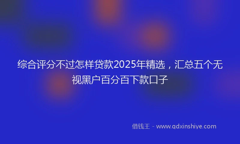 综合评分不过怎样贷款2025年精选，汇总五个无视黑户百分百下款口子