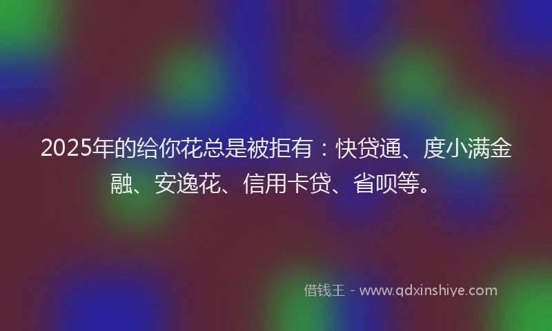 2025年的给你花总是被拒有：快贷通、度小满金融、安逸花、信用卡贷、省呗等。