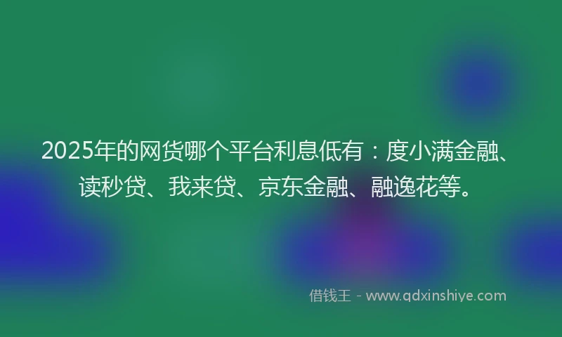 2025年的网货哪个平台利息低有：度小满金融、读秒贷、我来贷、京东金融、融逸花等。
