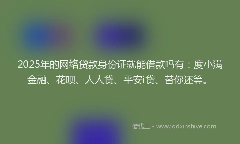 2025年的网络贷款身份证就能借款吗有：度小满金融、花呗、人人贷、平安i贷、替你还等。