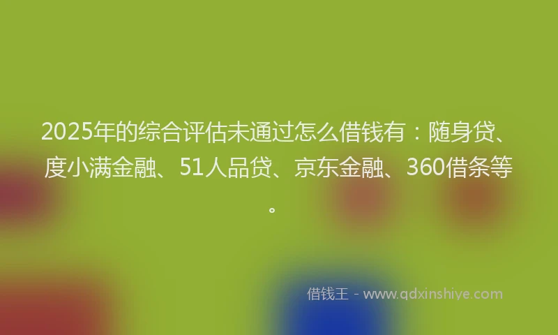2025年的综合评估未通过怎么借钱有：随身贷、度小满金融、51人品贷、京东金融、360借条等。