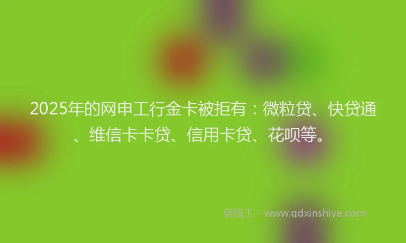 2025年的网申工行金卡被拒有：微粒贷、快贷通、维信卡卡贷、信用卡贷、花呗等。