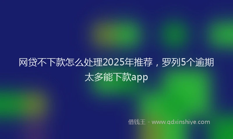 网贷不下款怎么处理2025年推荐，罗列5个逾期太多能下款app