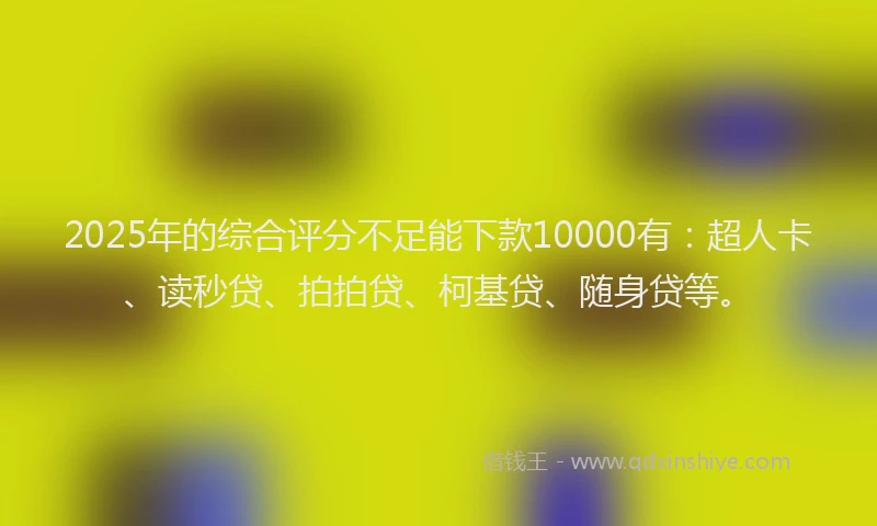 2025年的综合评分不足能下款10000有：超人卡、读秒贷、拍拍贷、柯基贷、随身贷等。