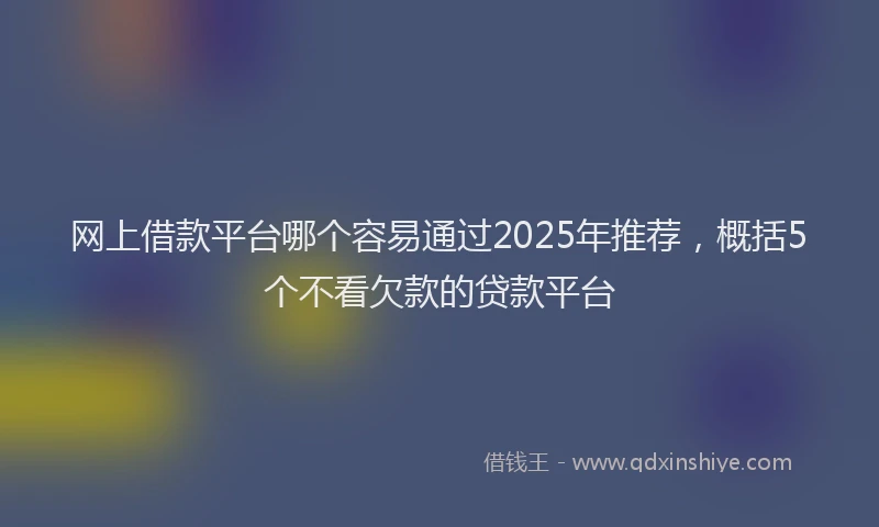 网上借款平台哪个容易通过2025年推荐，概括5个不看欠款的贷款平台