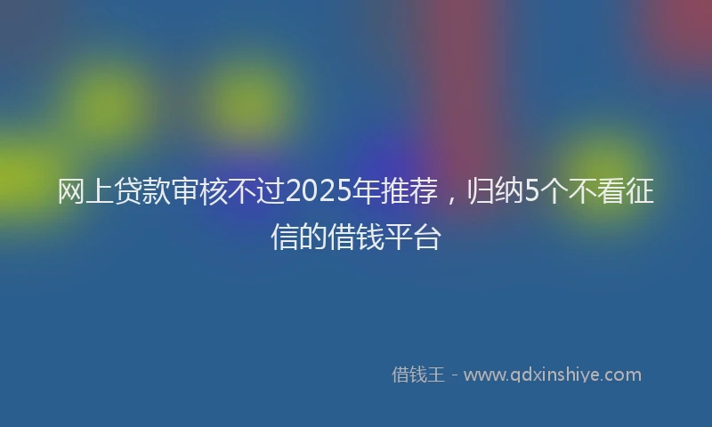 网上贷款审核不过2025年推荐，归纳5个不看征信的借钱平台
