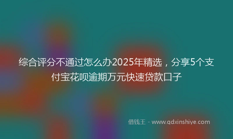 综合评分不通过怎么办2025年精选，分享5个支付宝花呗逾期万元快速贷款口子