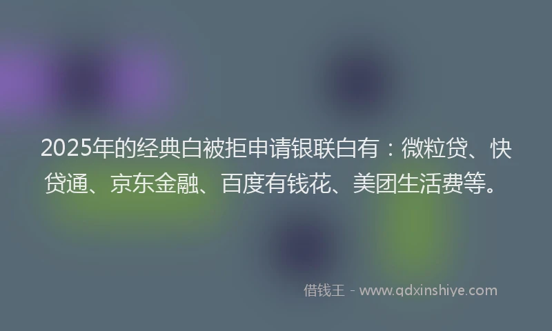 2025年的经典白被拒申请银联白有：微粒贷、快贷通、京东金融、百度有钱花、美团生活费等。