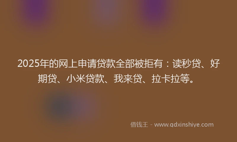 2025年的网上申请贷款全部被拒有：读秒贷、好期贷、小米贷款、我来贷、拉卡拉等。