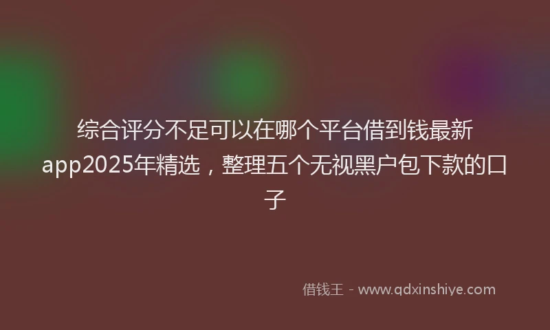 综合评分不足可以在哪个平台借到钱最新app2025年精选，整理五个无视黑户包下款的口子