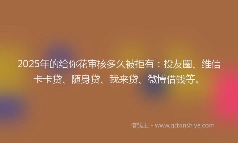 2025年的给你花审核多久被拒有：投友圈、维信卡卡贷、随身贷、我来贷、微博借钱等。