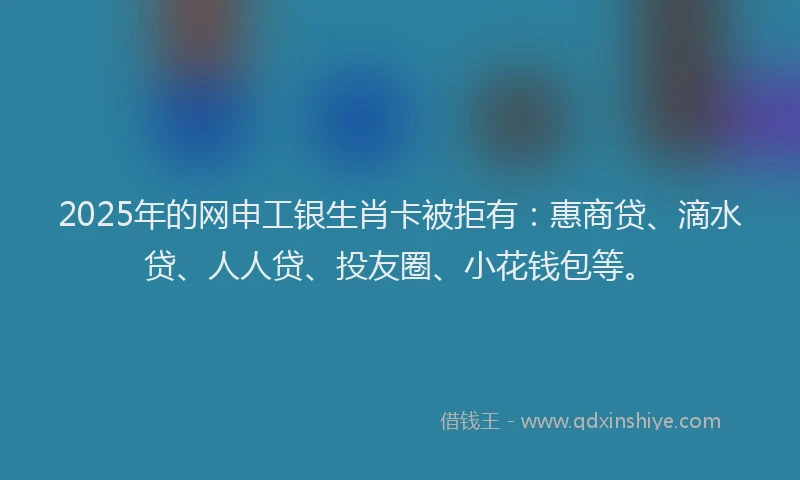 2025年的网申工银生肖卡被拒有：惠商贷、滴水贷、人人贷、投友圈、小花钱包等。