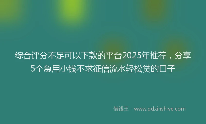 综合评分不足可以下款的平台2025年推荐，分享5个急用小钱不求征信流水轻松贷的口子