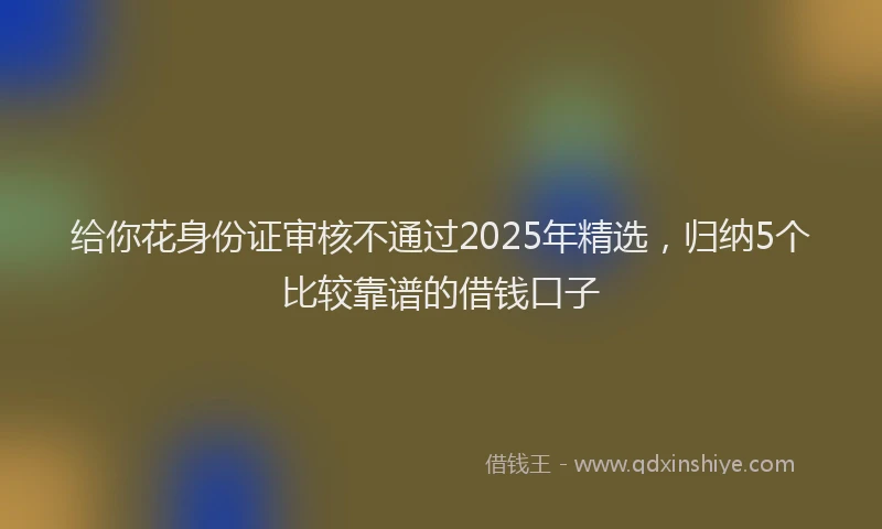 给你花身份证审核不通过2025年精选，归纳5个比较靠谱的借钱口子