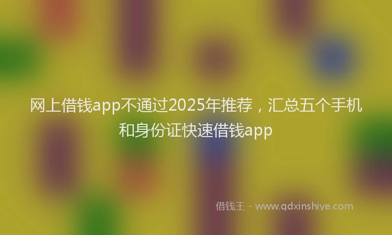 网上借钱app不通过2025年推荐，汇总五个手机和身份证快速借钱app
