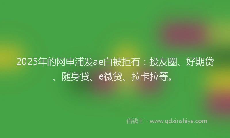 2025年的网申浦发ae白被拒有：投友圈、好期贷、随身贷、e微贷、拉卡拉等。