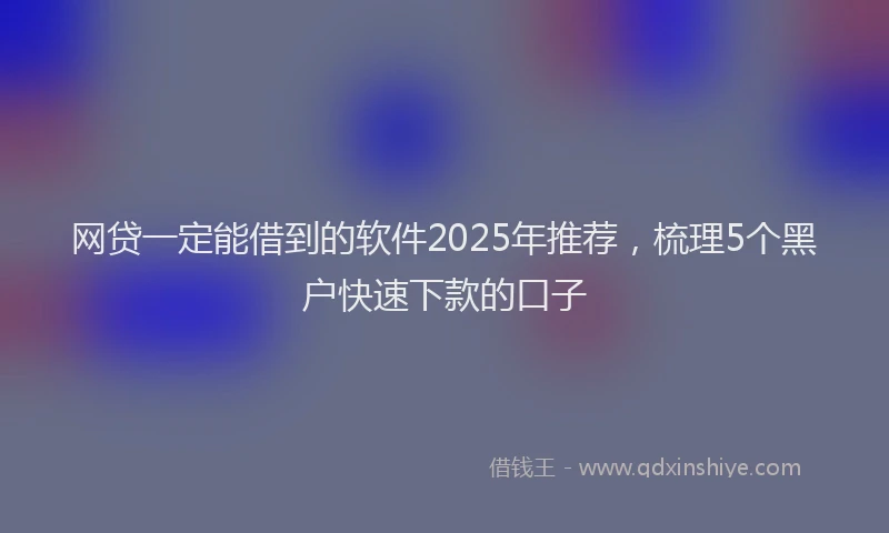 网贷一定能借到的软件2025年推荐，梳理5个黑户快速下款的口子