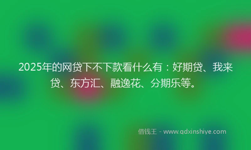 2025年的网贷下不下款看什么有：好期贷、我来贷、东方汇、融逸花、分期乐等。