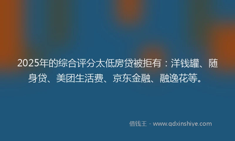 2025年的综合评分太低房贷被拒有：洋钱罐、随身贷、美团生活费、京东金融、融逸花等。