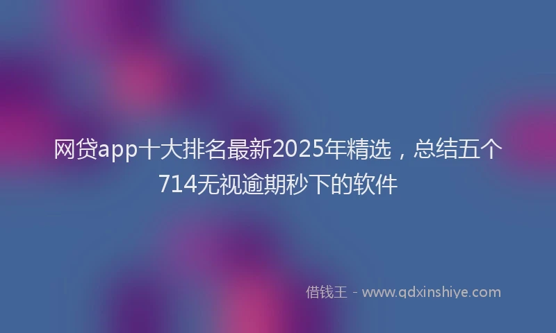 网贷app十大排名最新2025年精选，总结五个714无视逾期秒下的软件